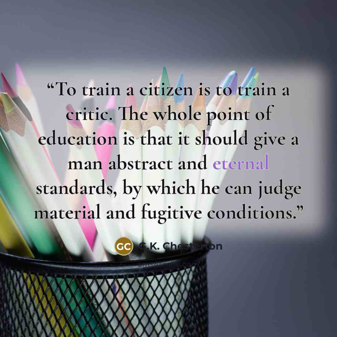 “To train a citizen is to train a critic. The whole point of education is that it should give a man abstract and eternal standards, by which he can judge material and fugitive conditions.” quote by G.K. Chesterton
