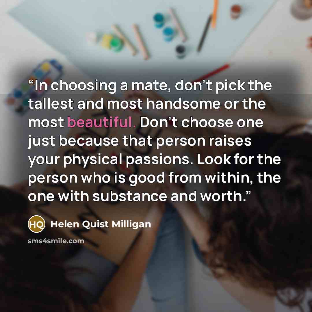 “In choosing a mate, don't pick the tallest and most handsome or the most beautiful. Don't choose one just because that person raises your physical passions. Look for the person who is good from within, the one with substance and worth.” quote by Helen Quist Milligan