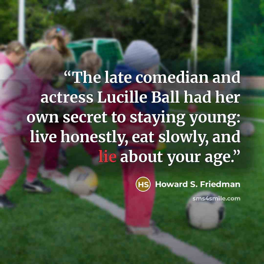 “The late comedian and actress Lucille Ball had her own secret to staying young: live honestly, eat slowly, and lie about your age.” quote by Howard S. Friedman