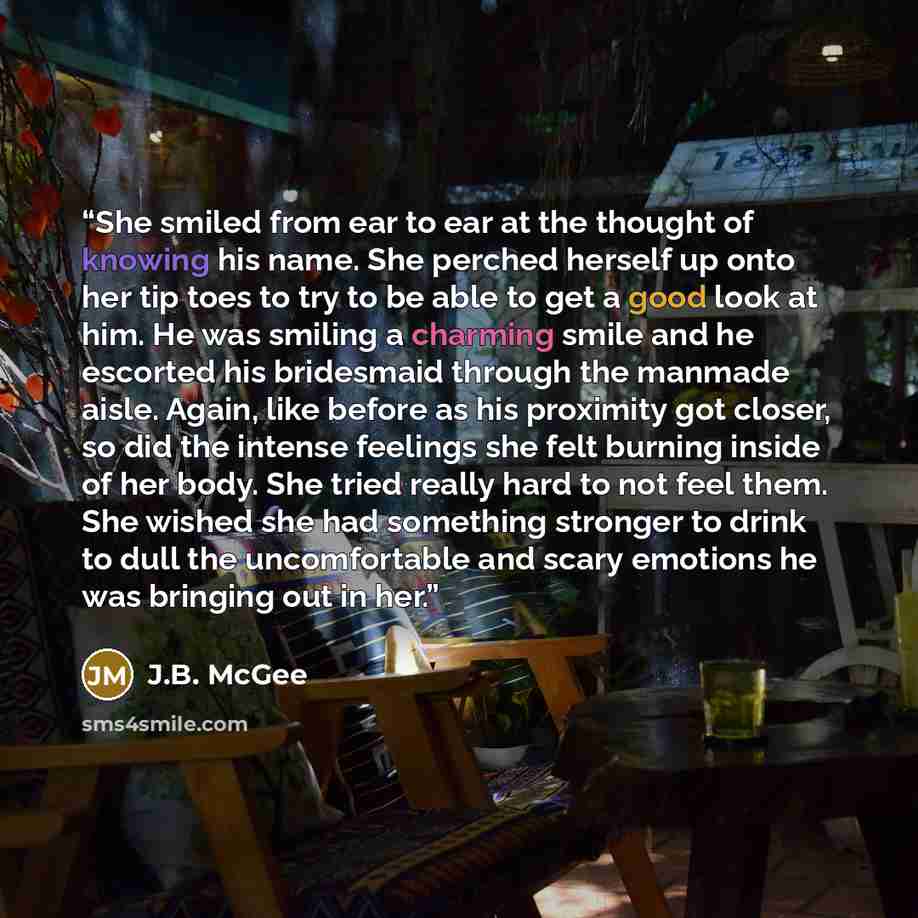 “She smiled from ear to ear at the thought of knowing his name. She perched herself up onto her tip toes to try to be able to get a good look at him. He was smiling a charming smile and he escorted his bridesmaid through the manmade aisle. Again, like before as his proximity got closer, so did the…” quote by J.B. McGee