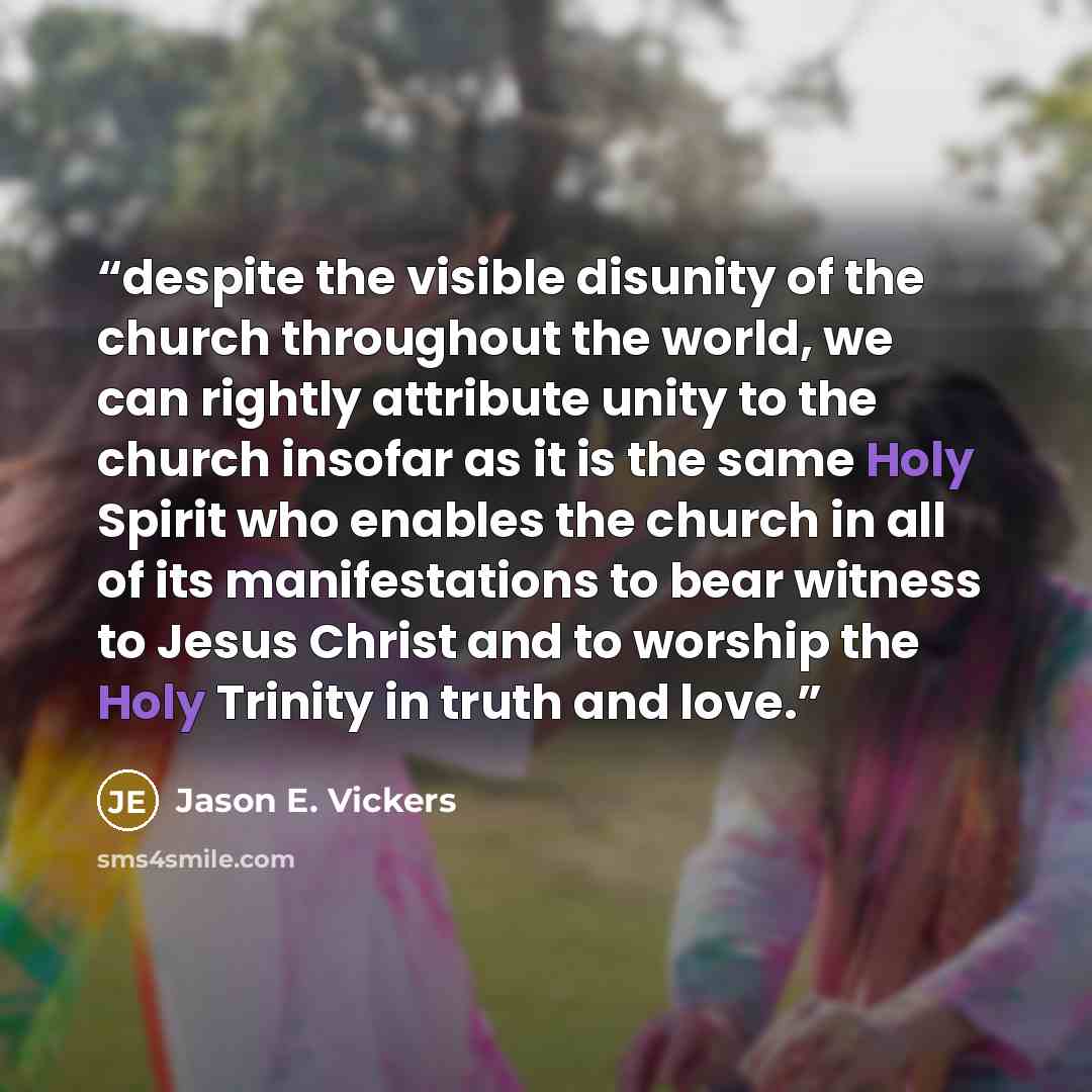 “despite the visible disunity of the church throughout the world, we can rightly attribute unity to the church insofar as it is the same Holy Spirit who enables the church in all of its manifestations to bear witness to Jesus Christ and to worship the Holy Trinity in truth and love.” quote by Jason E. Vickers