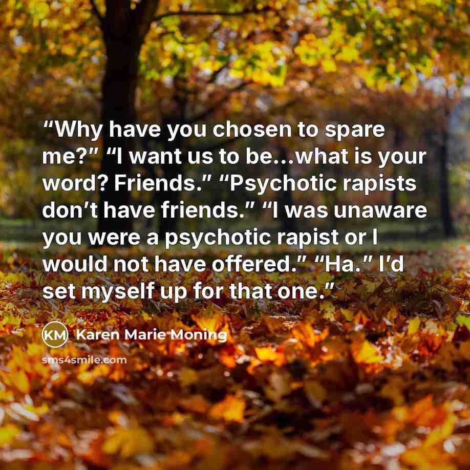 “Why have you chosen to spare me?” “I want us to be…what is your word? Friends.” “Psychotic rapists don’t have friends.” “I was unaware you were a psychotic rapist or I would not have offered.” “Ha.” I’d set myself up for that one.” quote by Karen Marie Moning