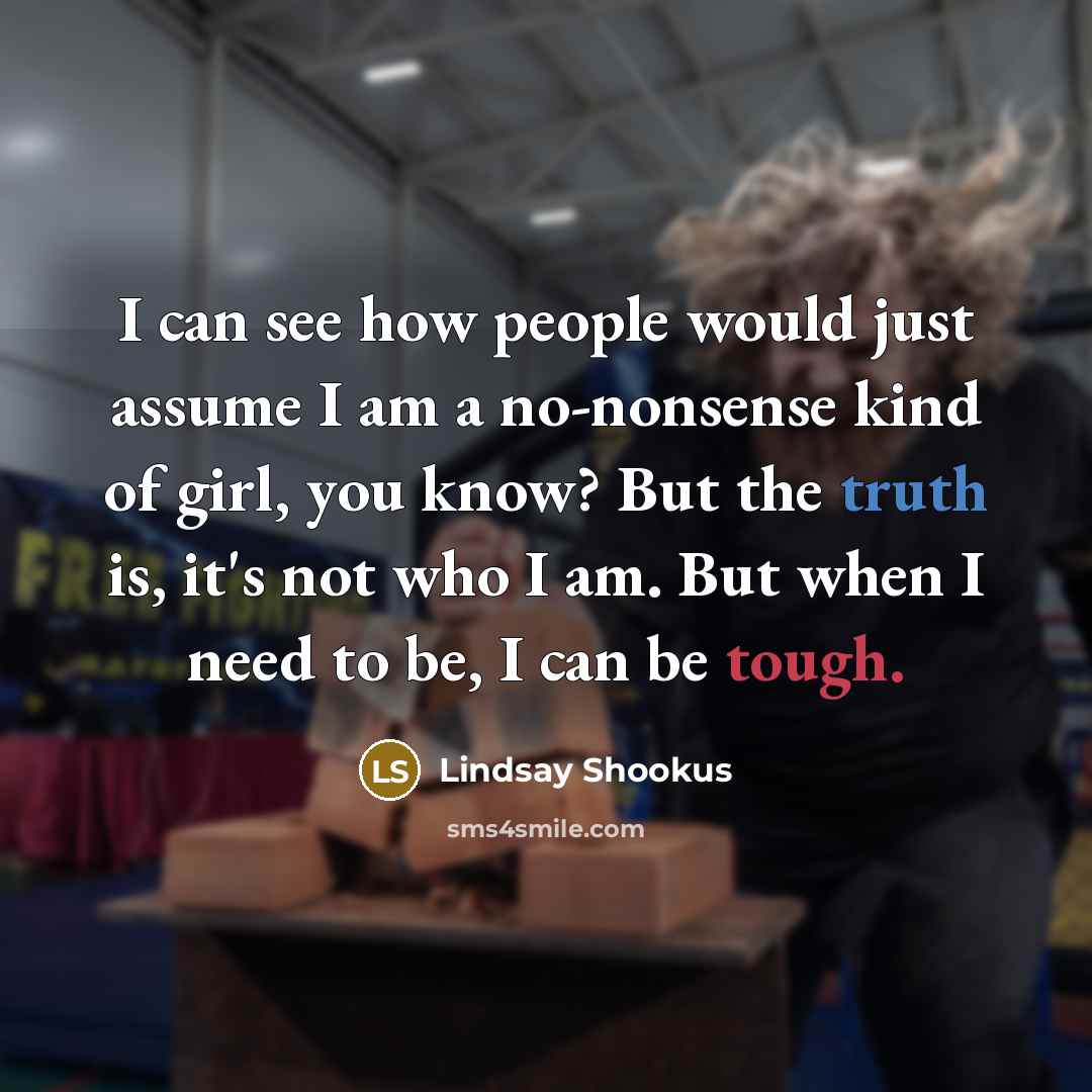 “I can see how people would just assume I am a no-nonsense kind of girl, you know? But the truth is, it's not who I am. But when I need to be, I can be tough.” quote by Lindsay Shookus
