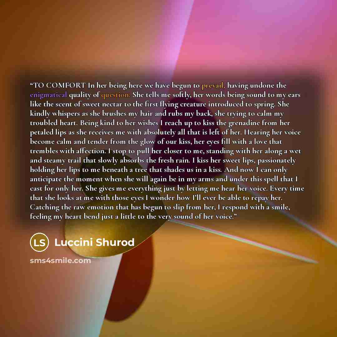 “TO COMFORT In her being here we have begun to prevail, having undone the enigmatical quality of question. She tells me softly, her words being sound to my ears like the scent of sweet nectar to the first flying creature introduced to spring. She kindly whispers as she brushes my hair and rubs my…” quote by Luccini Shurod