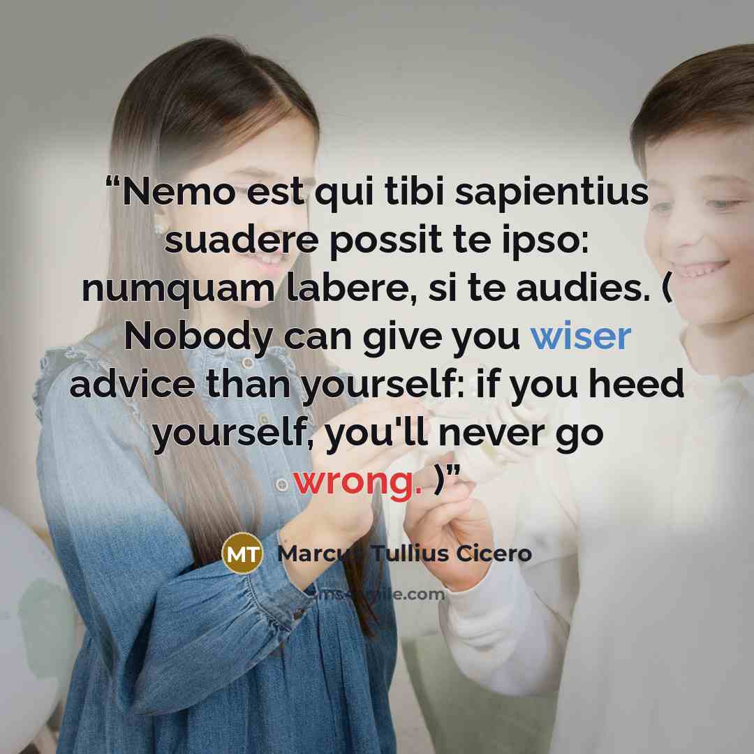 “Nemo est qui tibi sapientius suadere possit te ipso: numquam labere, si te audies. ( Nobody can give you wiser advice than yourself: if you heed yourself, you'll never go wrong. )” quote by Marcus Tullius Cicero