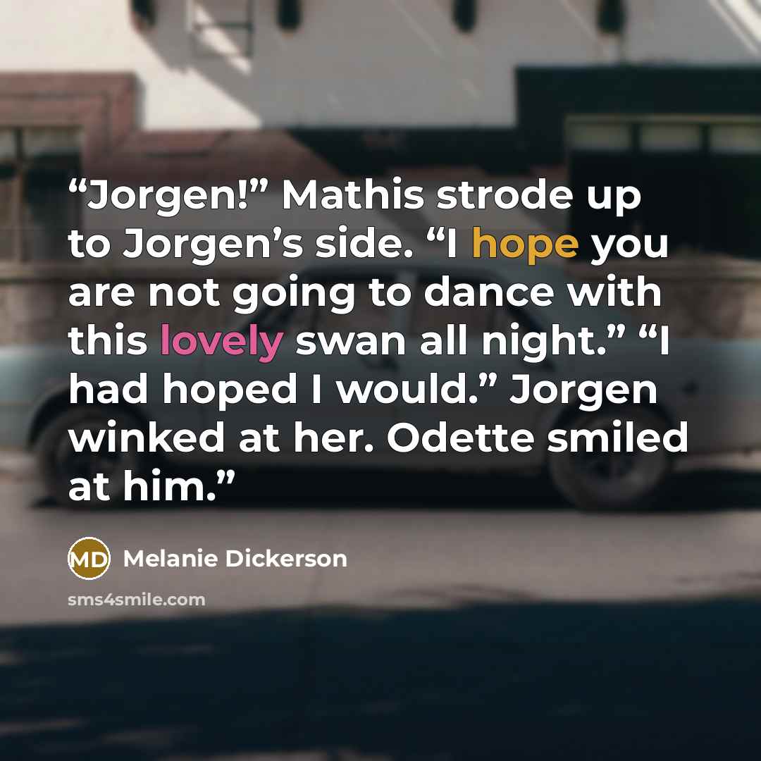 “Jorgen!” Mathis strode up to Jorgen’s side. “I hope you are not going to dance with this lovely swan all night.” “I had hoped I would.” Jorgen winked at her. Odette smiled at him.” quote by Melanie Dickerson