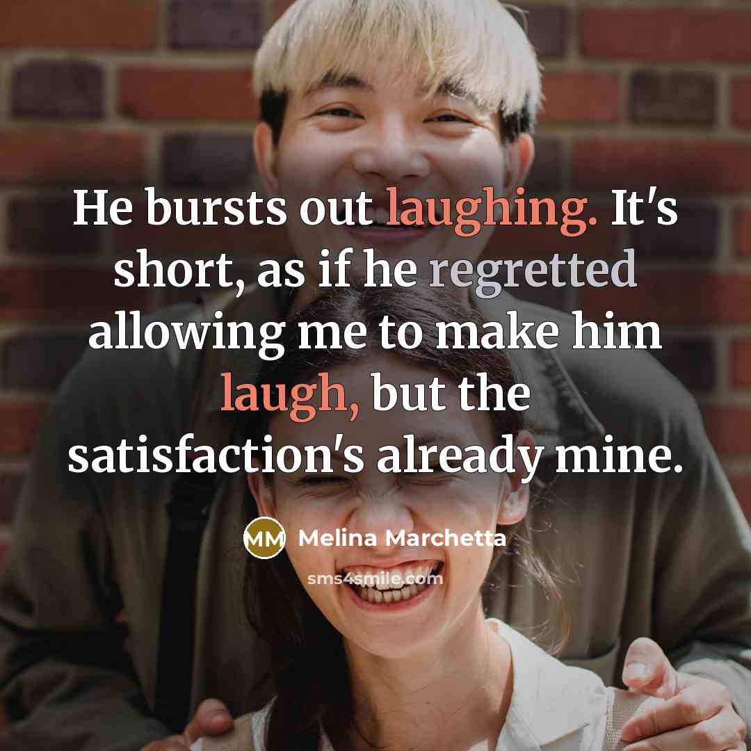 “He bursts out laughing. It's short, as if he regretted allowing me to make him laugh, but the satisfaction's already mine.” quote by Melina Marchetta