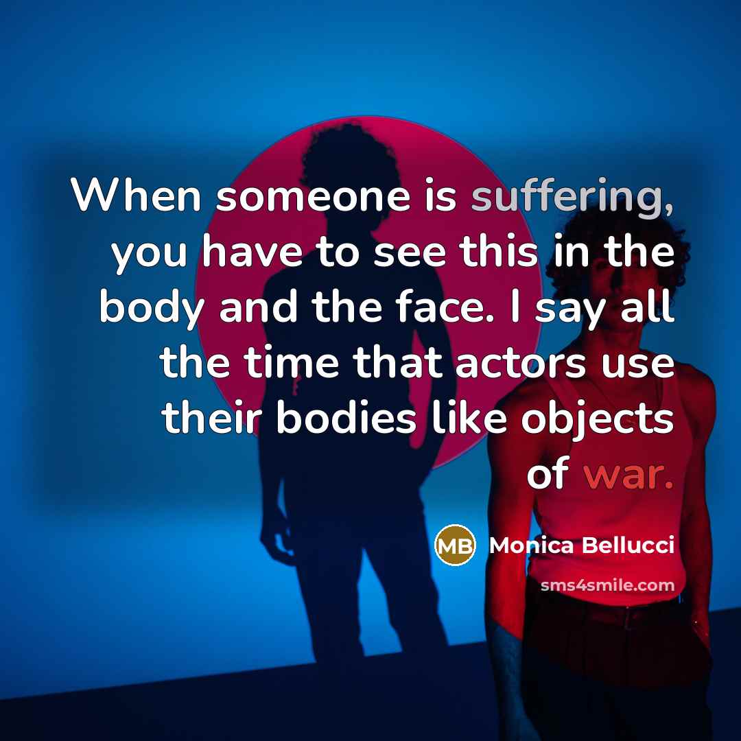 “When someone is suffering, you have to see this in the body and the face. I say all the time that actors use their bodies like objects of war.” quote by Monica Bellucci