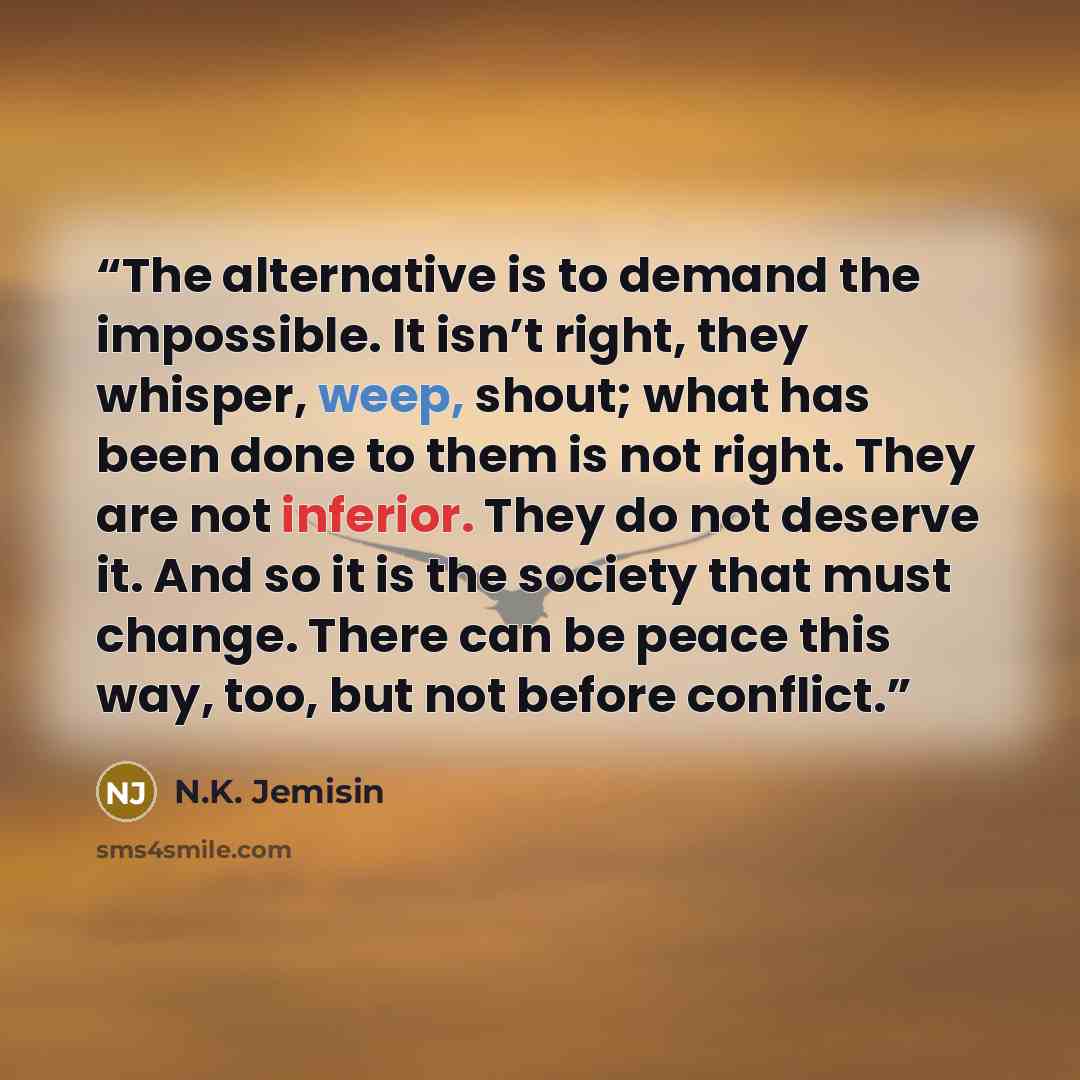“The alternative is to demand the impossible. It isn’t right, they whisper, weep, shout; what has been done to them is not right. They are not inferior. They do not deserve it. And so it is the society that must change. There can be peace this way, too, but not before conflict.” quote by N.K. Jemisin