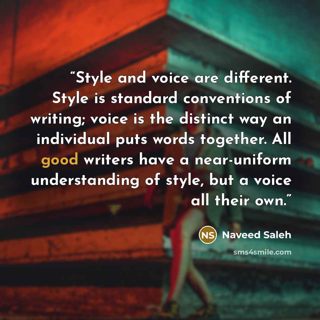 “Style and voice are different. Style is standard conventions of writing; voice is the distinct way an individual puts words together. All good writers have a near-uniform understanding of style, but a voice all their own.” quote by Naveed Saleh