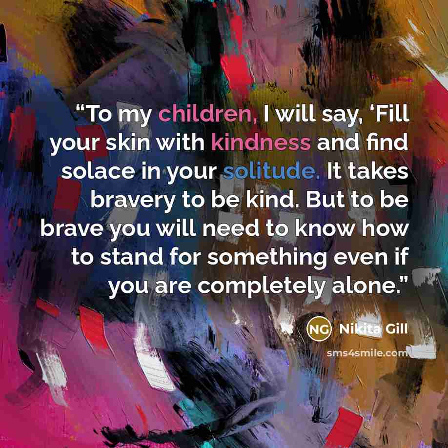 “To my children, I will say, ‘Fill your skin with kindness and find solace in your solitude. It takes bravery to be kind. But to be brave you will need to know how to stand for something even if you are completely alone.” quote by Nikita Gill