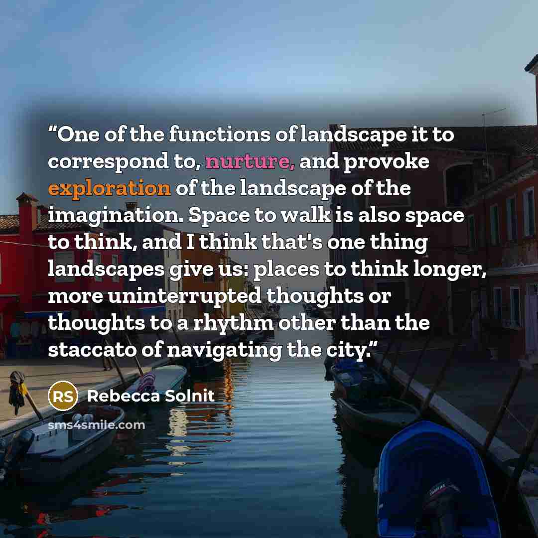 “One of the functions of landscape it to correspond to, nurture, and provoke exploration of the landscape of the imagination. Space to walk is also space to think, and I think that's one thing landscapes give us: places to think longer, more uninterrupted thoughts or thoughts to a rhythm other than…” quote by Rebecca Solnit