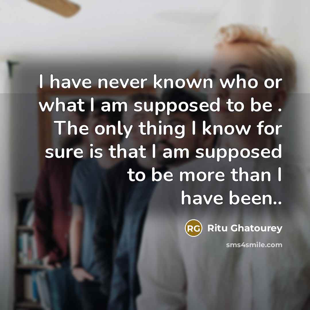 “I have never known who or what I am supposed to be . The only thing I know for sure is that I am supposed to be more than I have been..” quote by Ritu Ghatourey