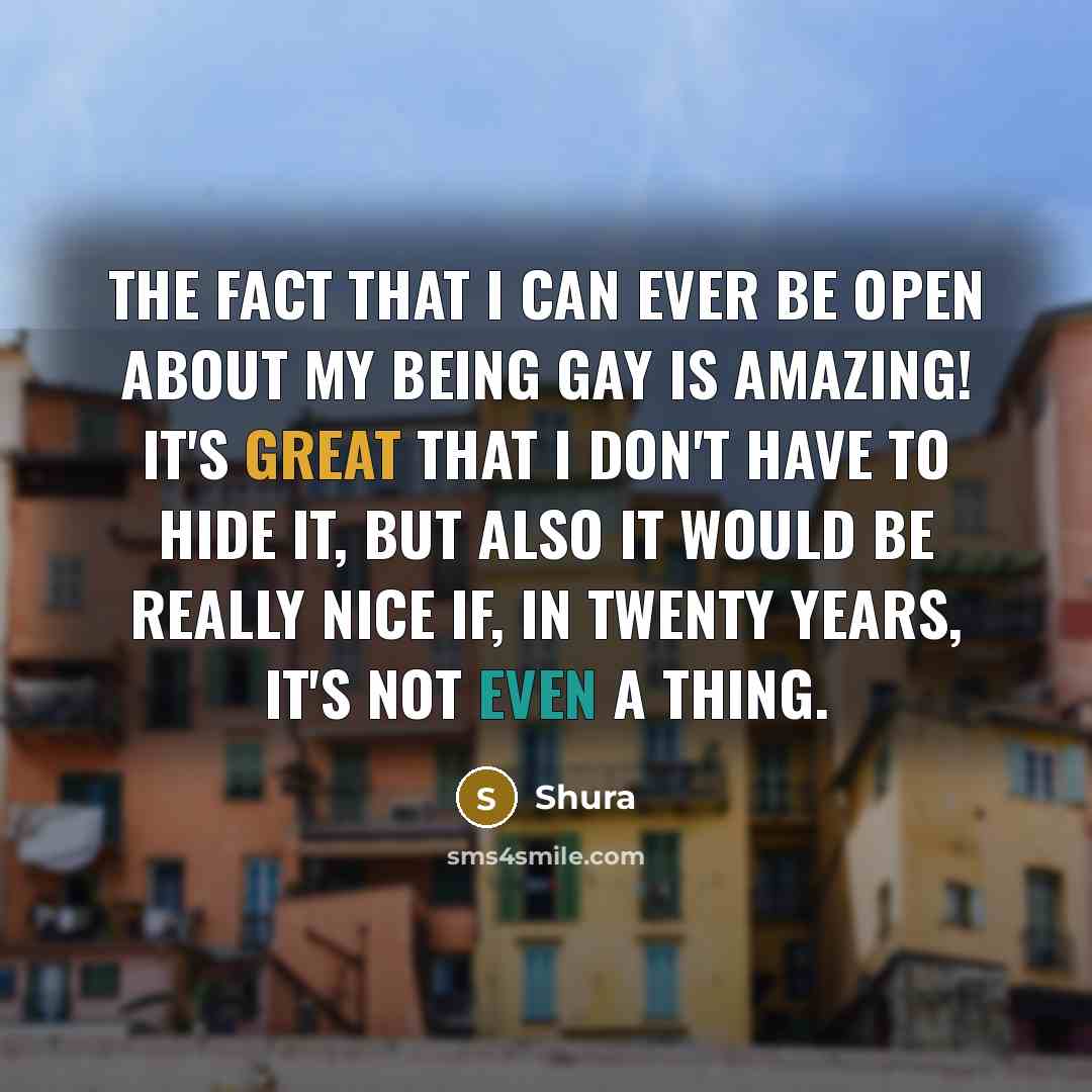 “The fact that I can ever be open about my being gay is amazing! It's great that I don't have to hide it, but also it would be really nice if, in twenty years, it's not even a thing.” quote by Shura
