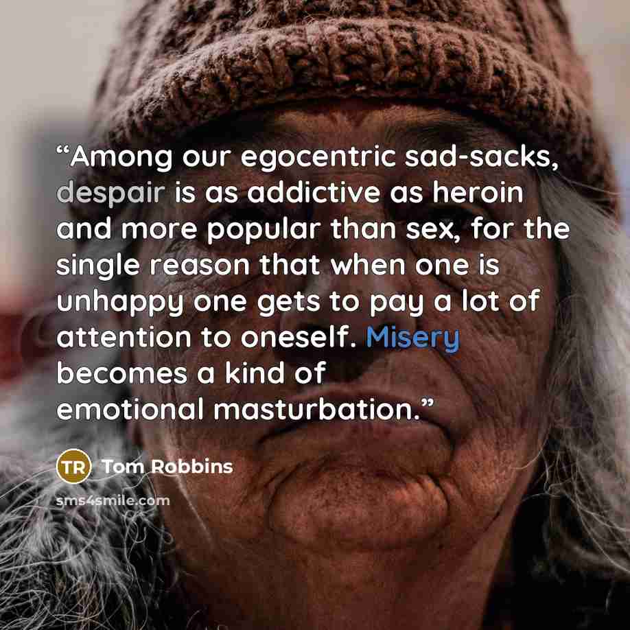 “Among our egocentric sad-sacks, despair is as addictive as heroin and more popular than sex, for the single reason that when one is unhappy one gets to pay a lot of attention to oneself. Misery becomes a kind of emotional masturbation.” quote by Tom Robbins
