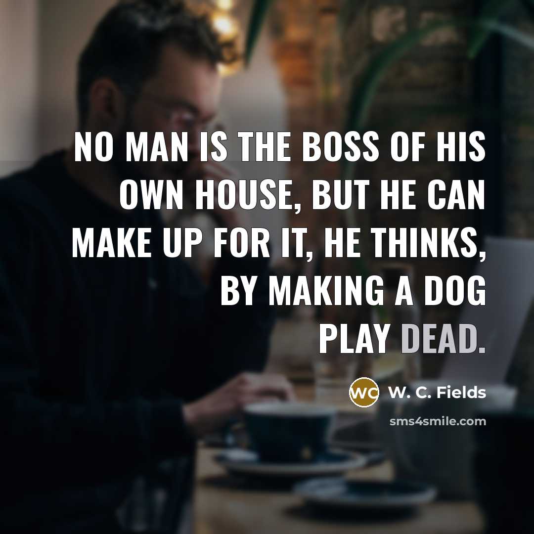 “No man is the boss of his own house, but he can make up for it, he thinks, by making a dog play dead.” quote by W. C. Fields