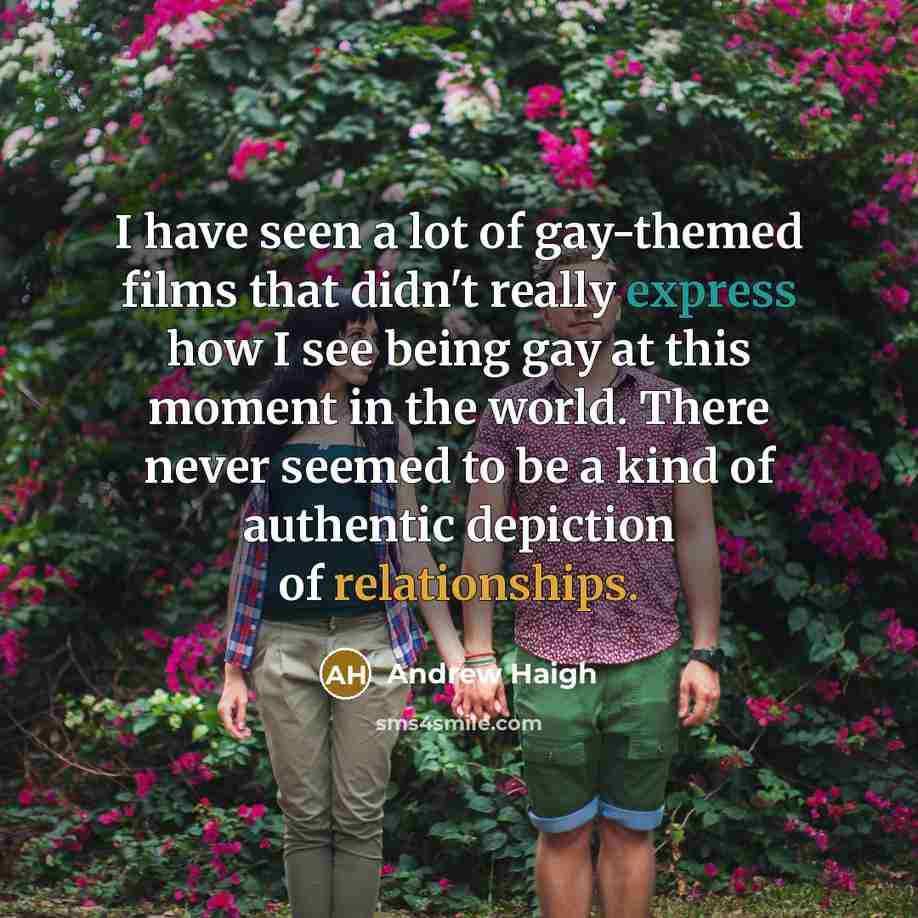 “I have seen a lot of gay-themed films that didn't really express how I see being gay at this moment in the world. There never seemed to be a kind of authentic depiction of relationships.” quote by Andrew Haigh