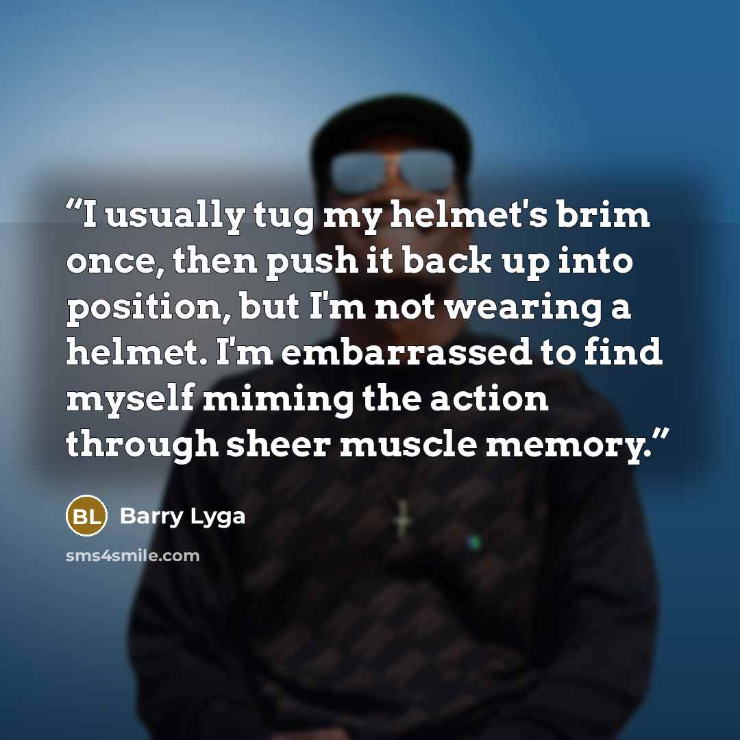 “I usually tug my helmet's brim once, then push it back up into position, but I'm not wearing a helmet. I'm embarrassed to find myself miming the action through sheer muscle memory.” quote by Barry Lyga