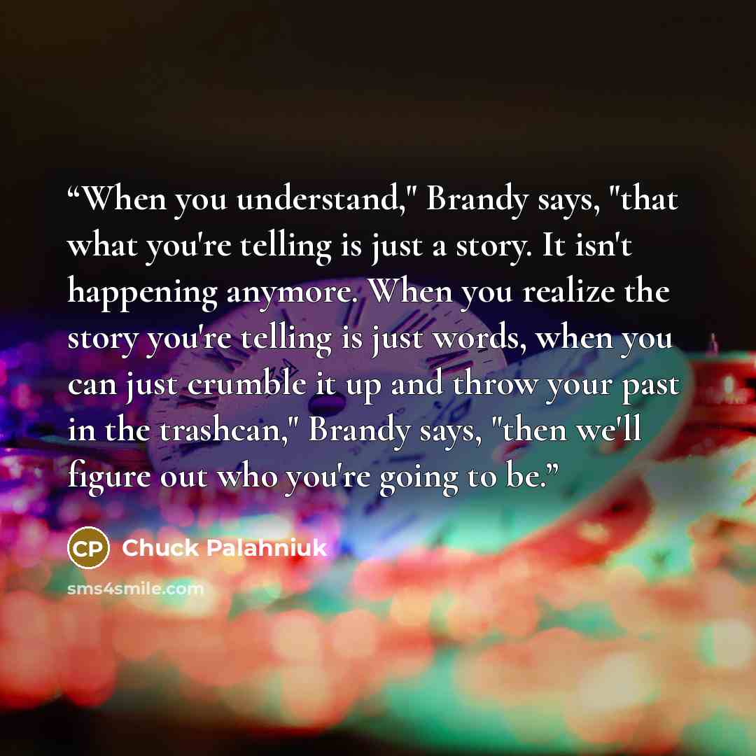 “When you understand," Brandy says, "that what you're telling is just a story. It isn't happening anymore. When you realize the story you're telling is just words, when you can just crumble it up and throw your past in the trashcan," Brandy says, "then we'll figure out who you're going to be.” quote by Chuck Palahniuk