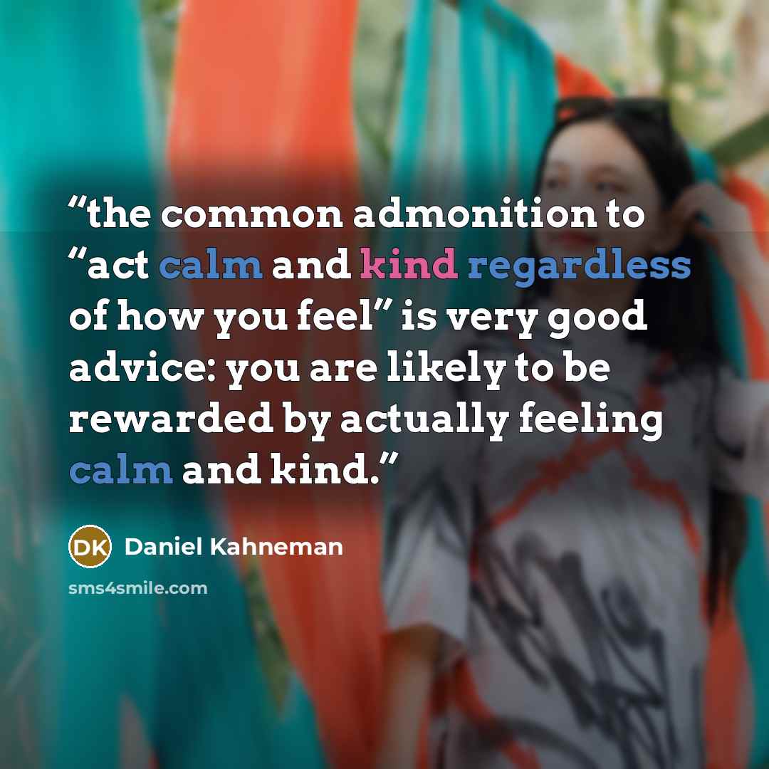 “the common admonition to “act calm and kind regardless of how you feel” is very good advice: you are likely to be rewarded by actually feeling calm and kind.” quote by Daniel Kahneman