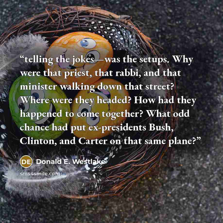 “telling the jokes—was the setups. Why were that priest, that rabbi, and that minister walking down that street? Where were they headed? How had they happened to come together? What odd chance had put ex-presidents Bush, Clinton, and Carter on that same plane?” quote by Donald E. Westlake