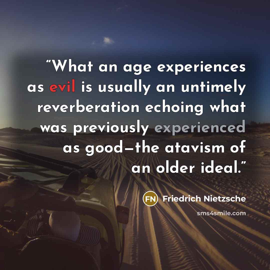 “What an age experiences as evil is usually an untimely reverberation echoing what was previously experienced as good—the atavism of an older ideal.” quote by Friedrich Nietzsche