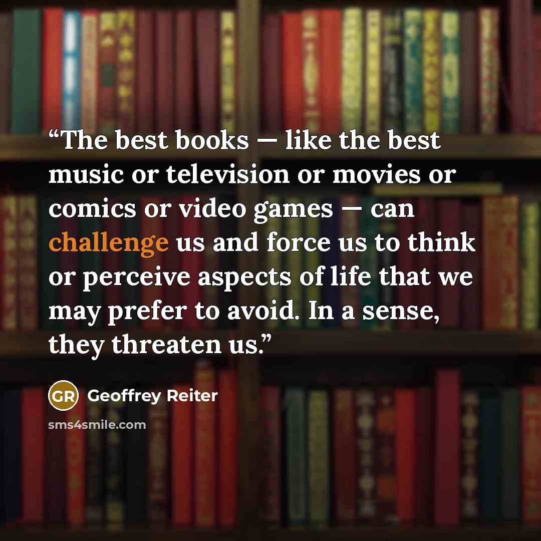 “The best books — like the best music or television or movies or comics or video games — can challenge us and force us to think or perceive aspects of life that we may prefer to avoid. In a sense, they threaten us.” quote by Geoffrey Reiter