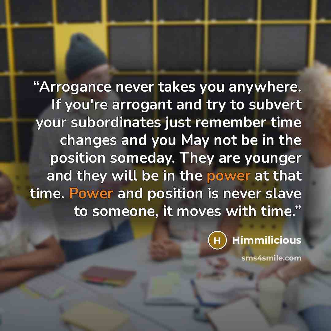 “Arrogance never takes you anywhere. If you're arrogant and try to subvert your subordinates just remember time changes and you May not be in the position someday. They are younger and they will be in the power at that time. Power and position is never slave to someone, it moves with time.” quote by Himmilicious