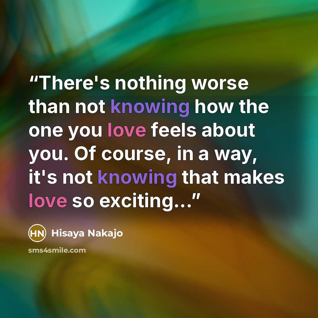 “There's nothing worse than not knowing how the one you love feels about you. Of course, in a way, it's not knowing that makes love so exciting...” quote by Hisaya Nakajo