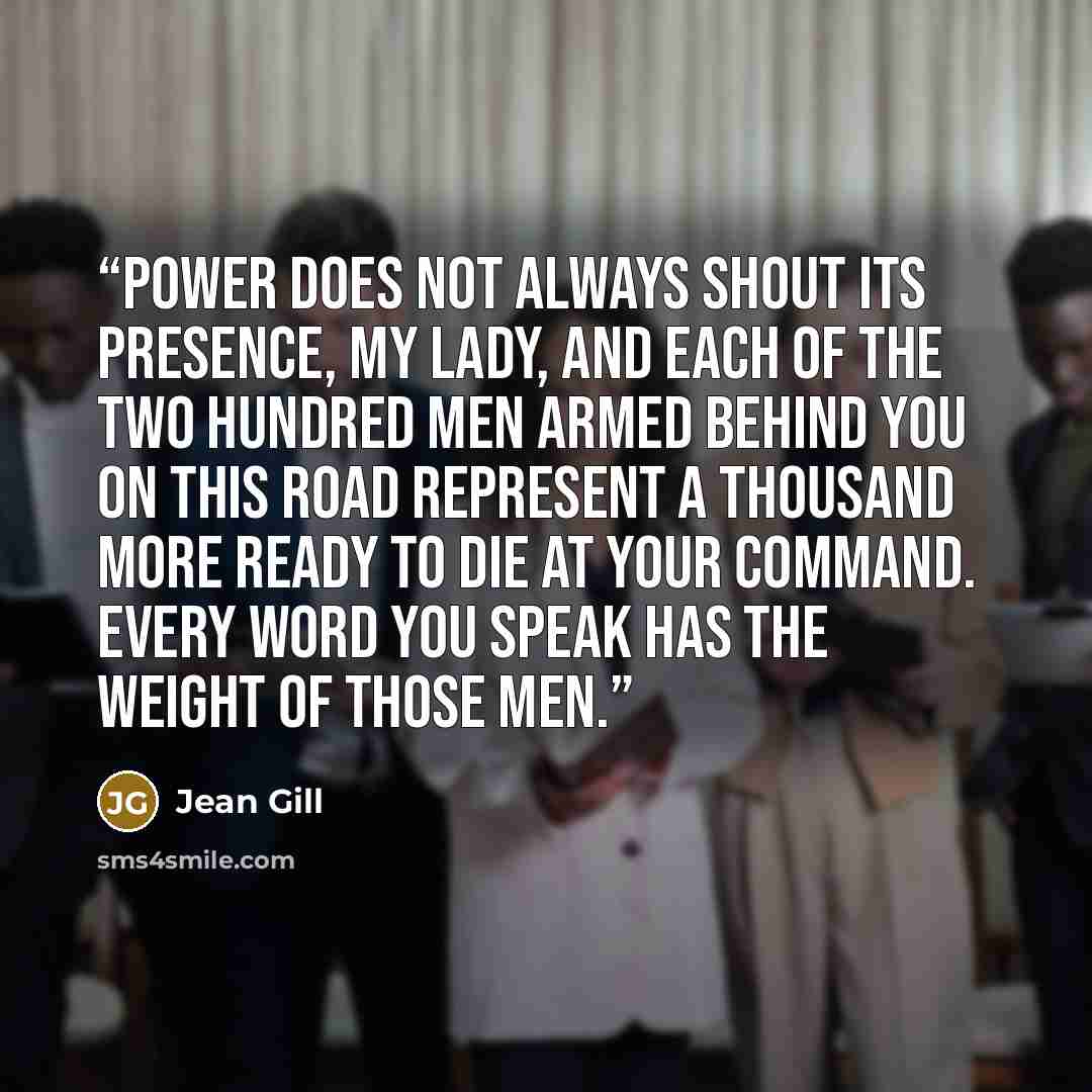 “Power does not always shout its presence, my Lady, and each of the two hundred men armed behind you on this road represent a thousand more ready to die at your command. Every word you speak has the weight of those men.” quote by Jean Gill