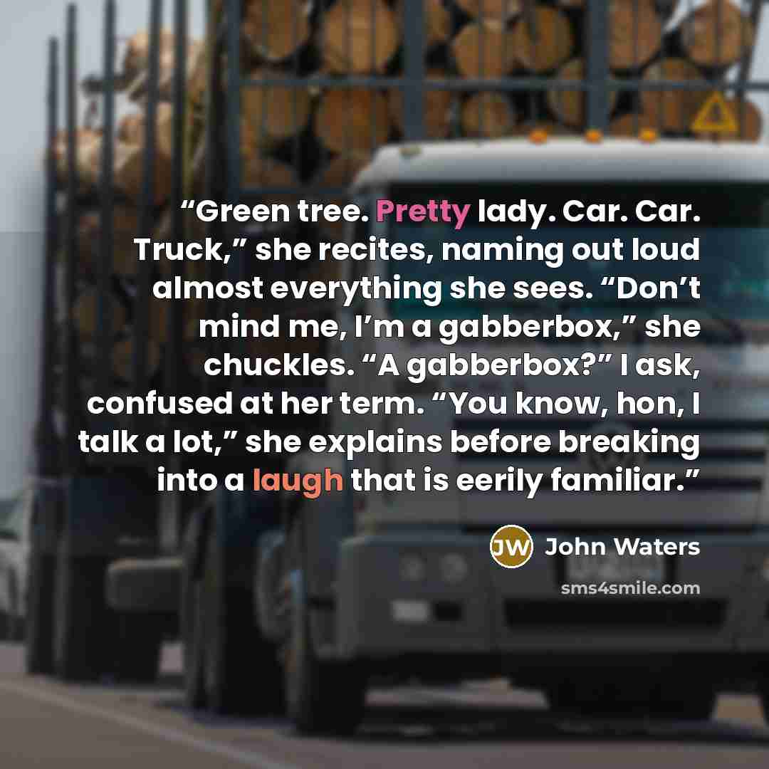 “Green tree. Pretty lady. Car. Car. Truck,” she recites, naming out loud almost everything she sees. “Don’t mind me, I’m a gabberbox,” she chuckles. “A gabberbox?” I ask, confused at her term. “You know, hon, I talk a lot,” she explains before breaking into a laugh that is eerily familiar.” quote by John Waters