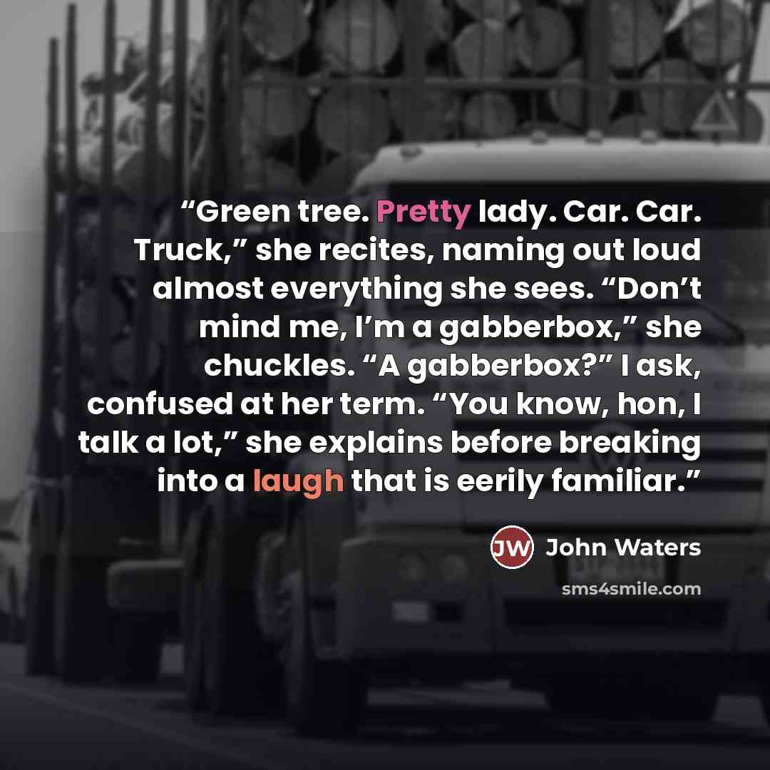 “Green tree. Pretty lady. Car. Car. Truck,” she recites, naming out loud almost everything she sees. “Don’t mind me, I’m a gabberbox,” she chuckles. “A gabberbox?” I ask, confused at her term. “You know, hon, I talk a lot,” she explains before breaking into a laugh that is eerily familiar.” quote by John Waters
