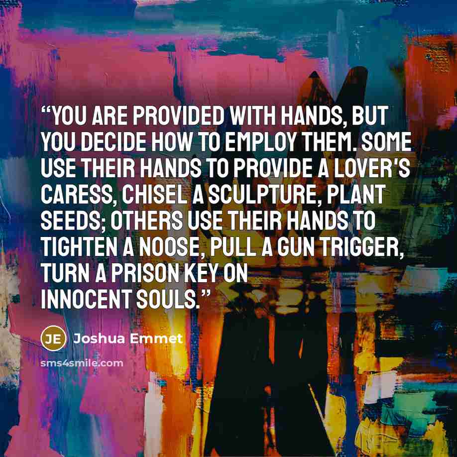 “You are provided with hands, but you decide how to employ them. Some use their hands to provide a lover's caress, chisel a sculpture, plant seeds; others use their hands to tighten a noose, pull a gun trigger, turn a prison key on innocent souls.” quote by Joshua Emmet