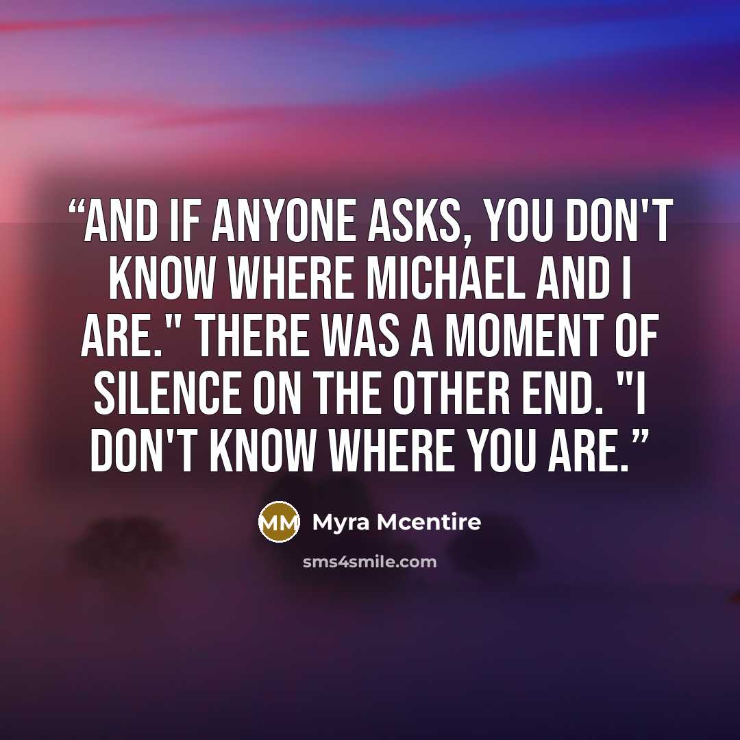 “And if anyone asks, you don't know where Michael and I are." There was a moment of silence on the other end. "I don't know where you are.” quote by Myra McEntire