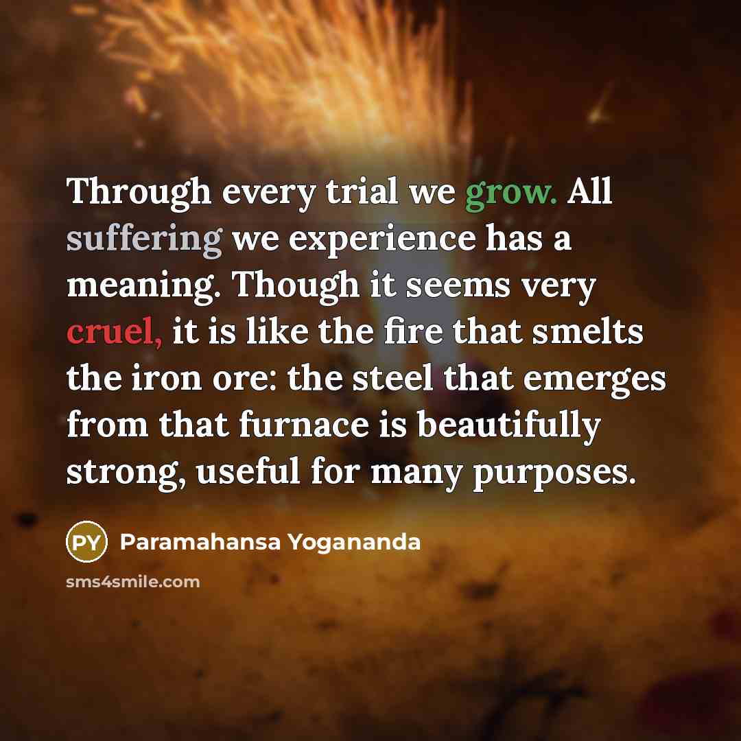 “Through every trial we grow. All suffering we experience has a meaning. Though it seems very cruel, it is like the fire that smelts the iron ore: the steel that emerges from that furnace is beautifully strong, useful for many purposes.” quote by Paramahansa Yogananda