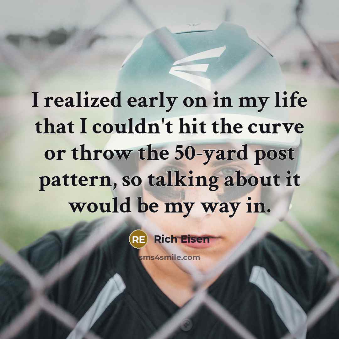 “I realized early on in my life that I couldn't hit the curve or throw the 50-yard post pattern, so talking about it would be my way in.” quote by Rich Eisen