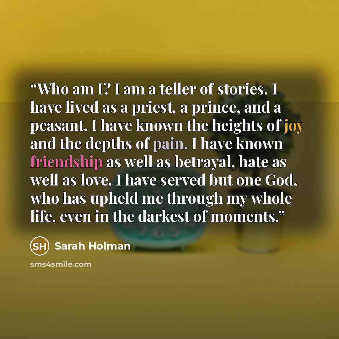 “Who am I? I am a teller of stories. I have lived as a priest, a prince, and a peasant. I have known the heights of joy and the depths of pain. I have known friendship as well as betrayal, hate as well as love. I have served but one God, who has upheld me through my whole life, even in the darkest…” quote by Sarah Holman