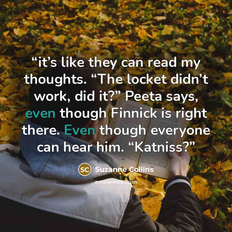 “it’s like they can read my thoughts. “The locket didn’t work, did it?” Peeta says, even though Finnick is right there. Even though everyone can hear him. “Katniss?” quote by Suzanne Collins
