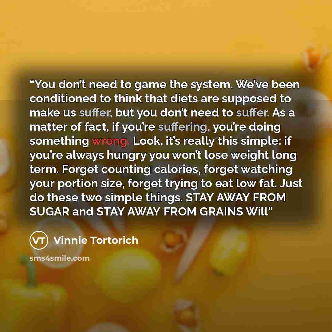 “You don’t need to game the system. We’ve been conditioned to think that diets are supposed to make us suffer, but you don’t need to suffer. As a matter of fact, if you’re suffering, you’re doing something wrong. Look, it’s really this simple: if you’re always hungry you won’t lose weight long…” quote by Vinnie Tortorich