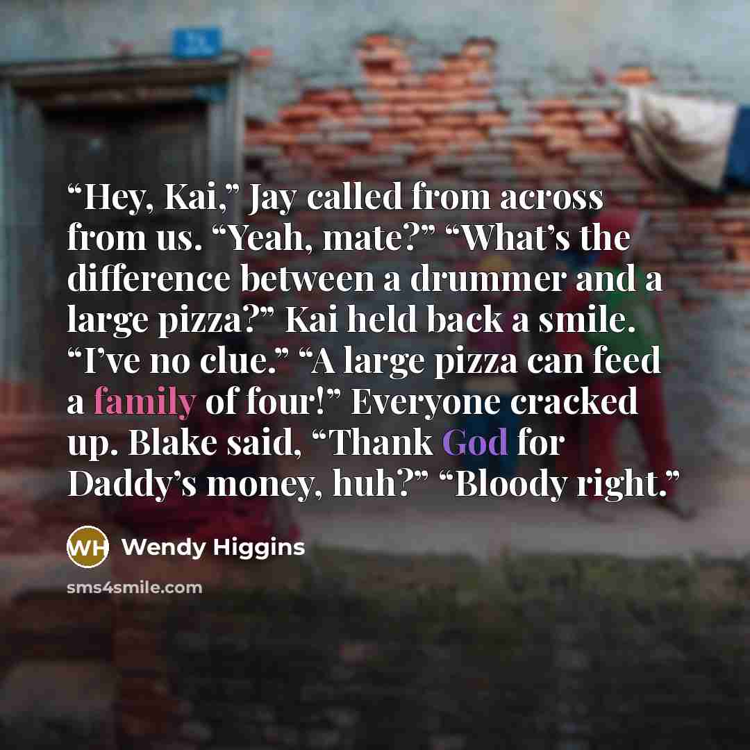 “Hey, Kai,” Jay called from across from us. “Yeah, mate?” “What’s the difference between a drummer and a large pizza?” Kai held back a smile. “I’ve no clue.” “A large pizza can feed a family of four!” Everyone cracked up. Blake said, “Thank God for Daddy’s money, huh?” “Bloody right.” quote by Wendy Higgins