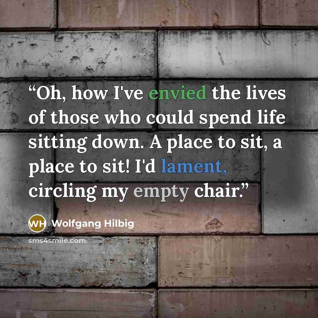 “Oh, how I've envied the lives of those who could spend life sitting down. A place to sit, a place to sit! I'd lament, circling my empty chair.” quote by Wolfgang Hilbig
