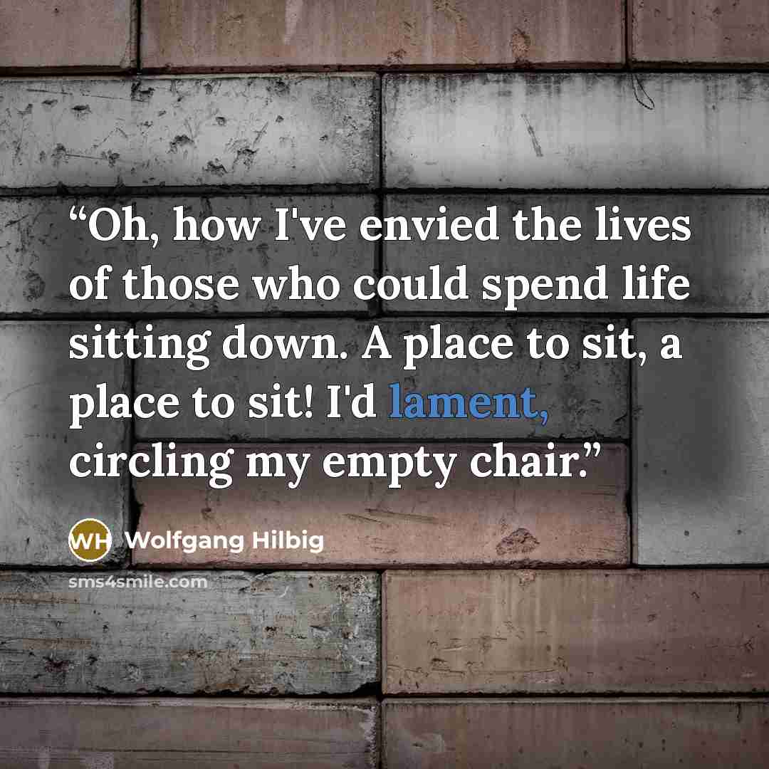 “Oh, how I've envied the lives of those who could spend life sitting down. A place to sit, a place to sit! I'd lament, circling my empty chair.” quote by Wolfgang Hilbig