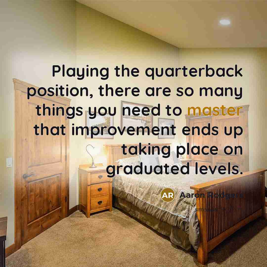 “Playing the quarterback position, there are so many things you need to master that improvement ends up taking place on graduated levels.” quote by Aaron Rodgers