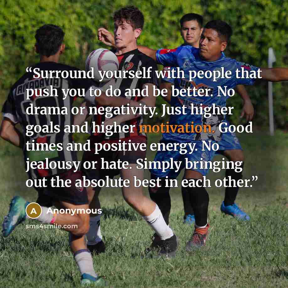 “Surround yourself with people that push you to do and be better. No drama or negativity. Just higher goals and higher motivation. Good times and positive energy. No jealousy or hate. Simply bringing out the absolute best in each other.” quote by Anonymous