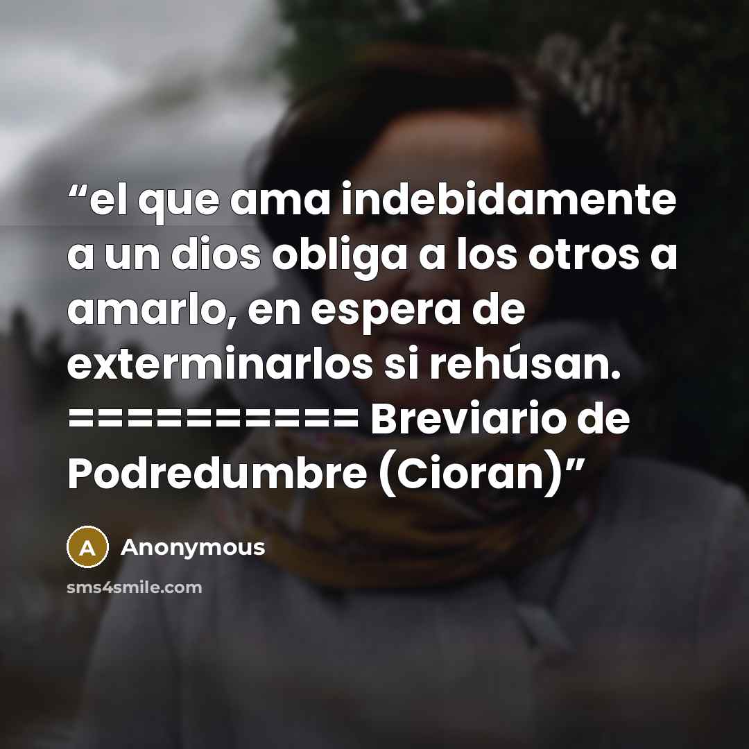 “el que ama indebidamente a un dios obliga a los otros a amarlo, en espera de exterminarlos si rehúsan. ========== Breviario de Podredumbre (Cioran)” quote by Anonymous