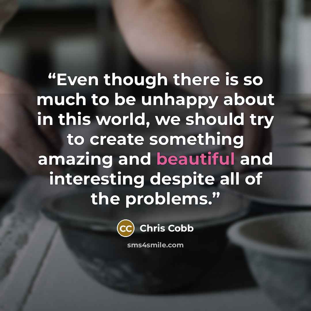 “Even though there is so much to be unhappy about in this world, we should try to create something amazing and beautiful and interesting despite all of the problems.” quote by Chris Cobb