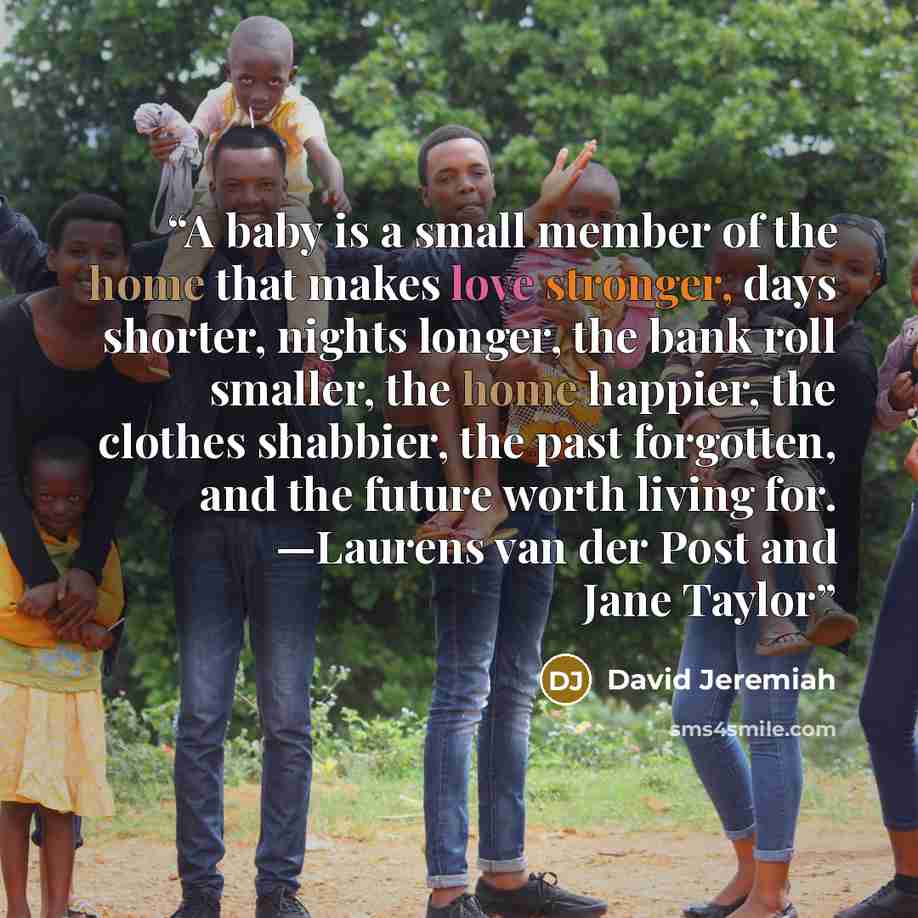 “A baby is a small member of the home that makes love stronger, days shorter, nights longer, the bank roll smaller, the home happier, the clothes shabbier, the past forgotten, and the future worth living for. —Laurens van der Post and Jane Taylor” quote by David Jeremiah