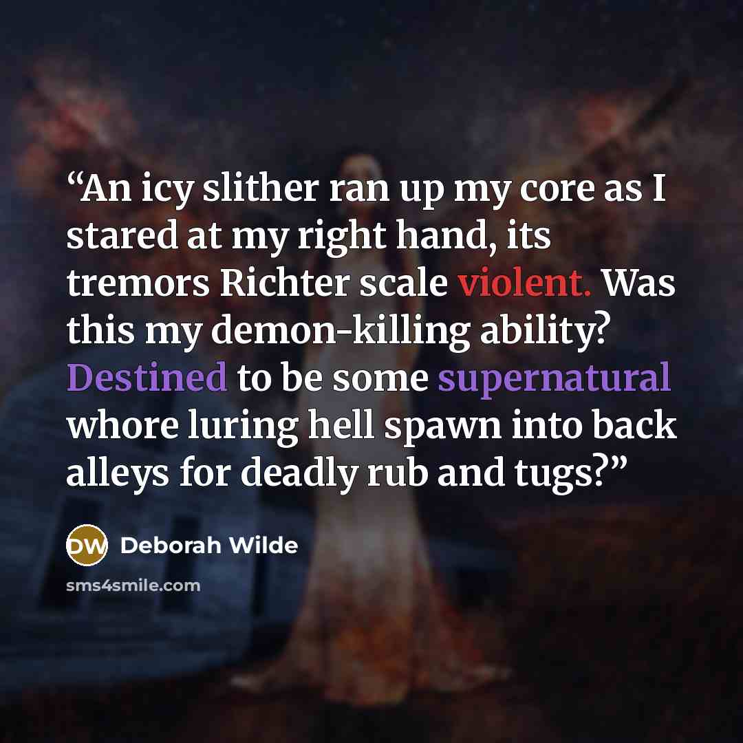 “An icy slither ran up my core as I stared at my right hand, its tremors Richter scale violent. Was this my demon-killing ability? Destined to be some supernatural whore luring hell spawn into back alleys for deadly rub and tugs?” quote by Deborah Wilde