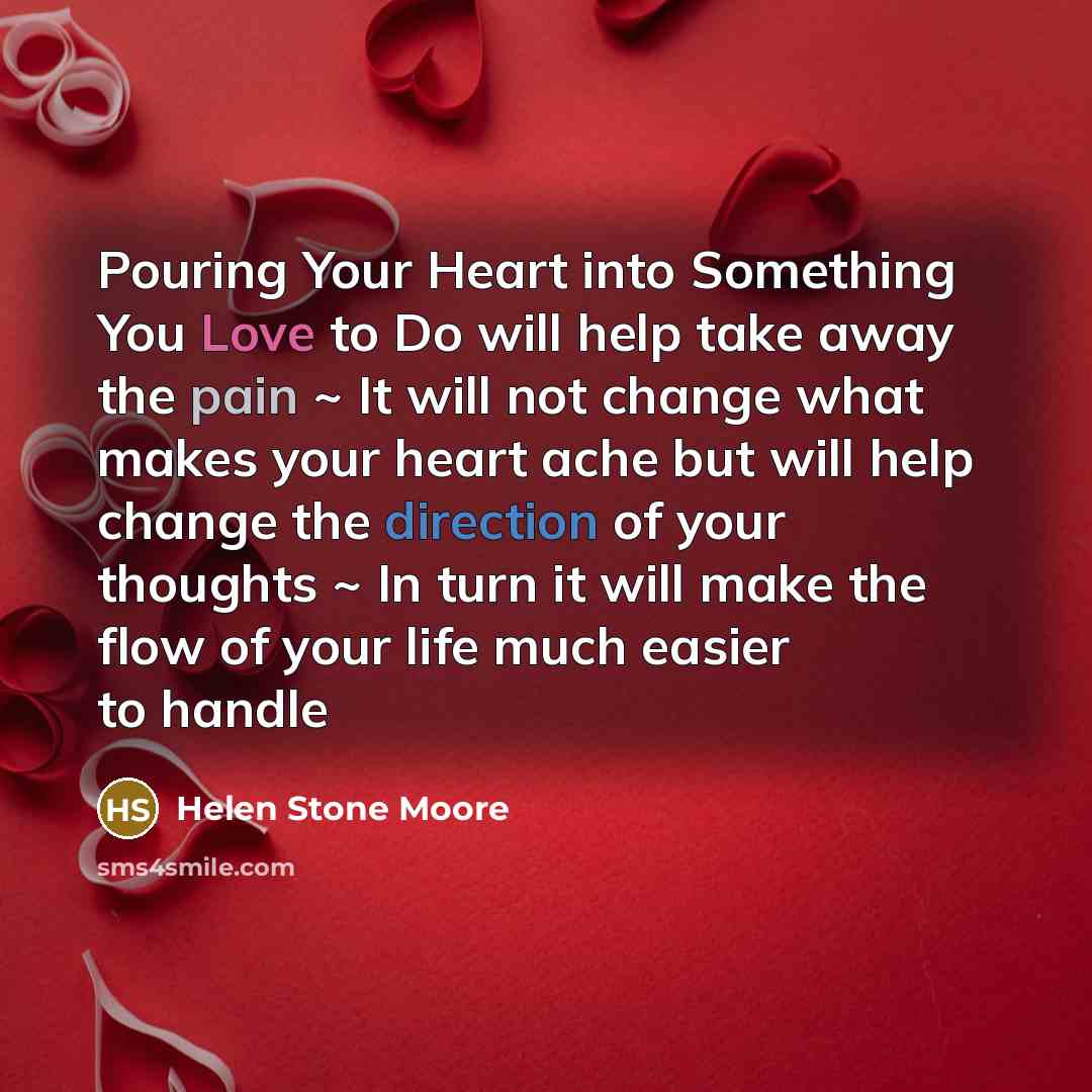 “Pouring Your Heart into Something You Love to Do will help take away the pain ~ It will not change what makes your heart ache but will help change the direction of your thoughts ~ In turn it will make the flow of your life much easier to handle” quote by Helen Stone Moore