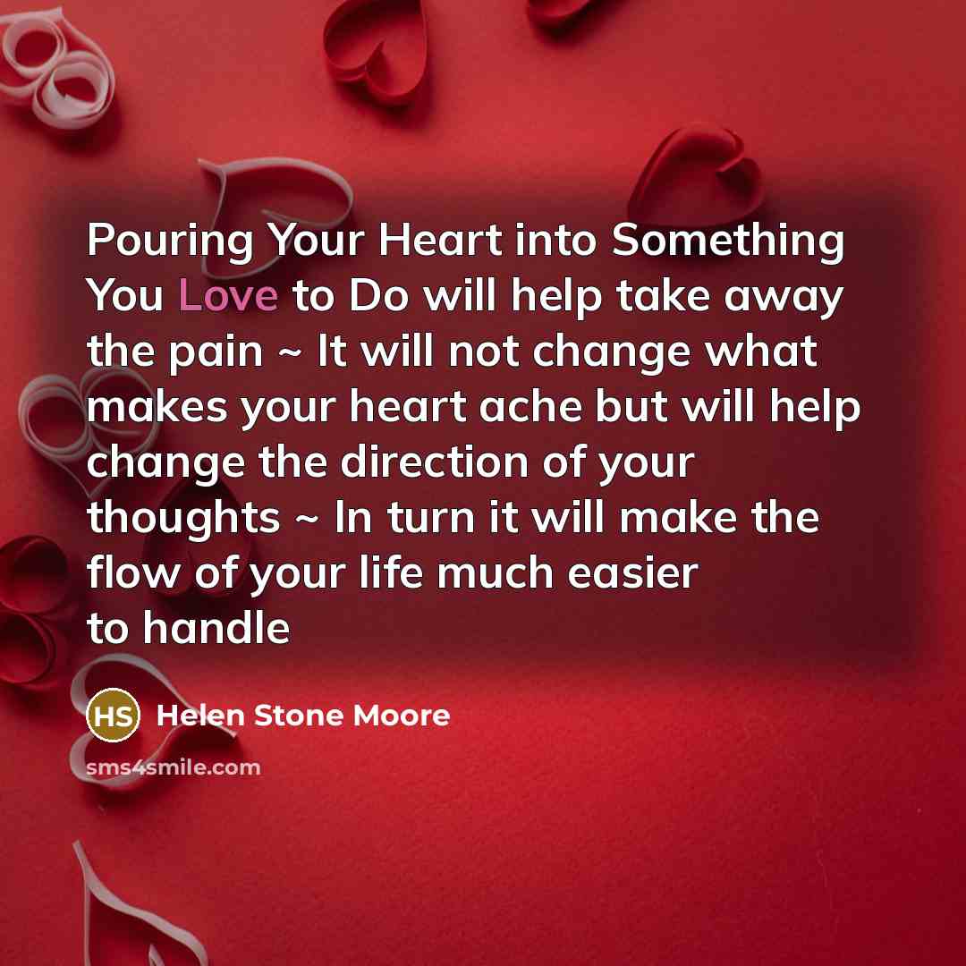 “Pouring Your Heart into Something You Love to Do will help take away the pain ~ It will not change what makes your heart ache but will help change the direction of your thoughts ~ In turn it will make the flow of your life much easier to handle” quote by Helen Stone Moore